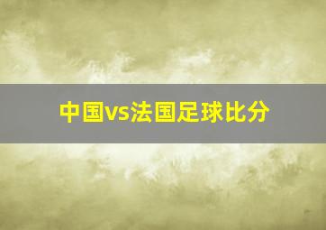 中国vs法国足球比分