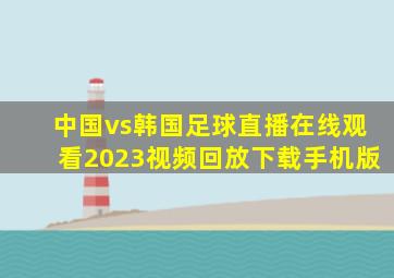 中国vs韩国足球直播在线观看2023视频回放下载手机版