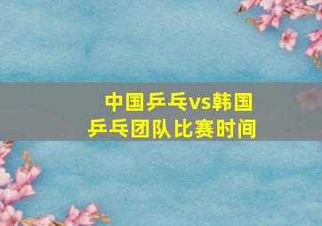 中国乒乓vs韩国乒乓团队比赛时间