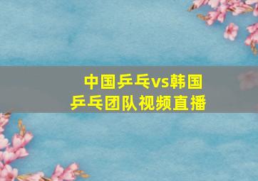 中国乒乓vs韩国乒乓团队视频直播