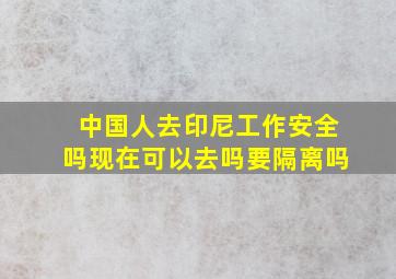 中国人去印尼工作安全吗现在可以去吗要隔离吗