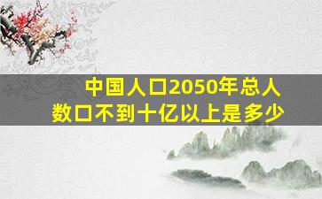 中国人口2050年总人数口不到十亿以上是多少