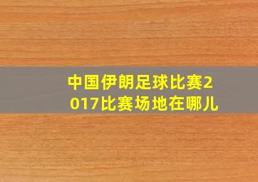 中国伊朗足球比赛2017比赛场地在哪儿