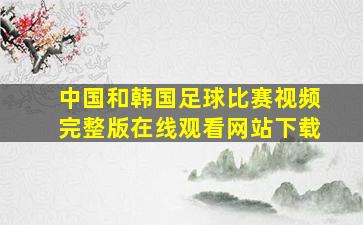 中国和韩国足球比赛视频完整版在线观看网站下载