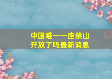 中国唯一一座禁山开放了吗最新消息