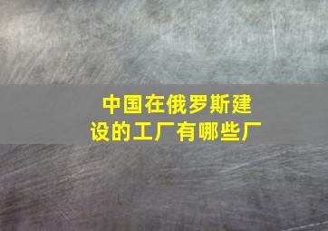 中国在俄罗斯建设的工厂有哪些厂