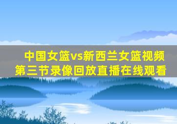 中国女篮vs新西兰女篮视频第三节录像回放直播在线观看