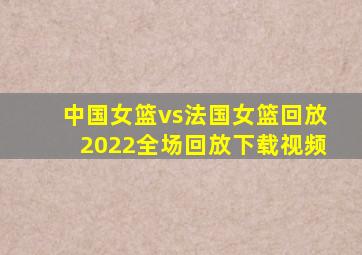 中国女篮vs法国女篮回放2022全场回放下载视频