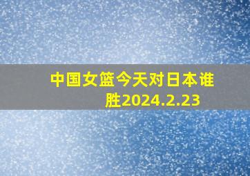 中国女篮今天对日本谁胜2024.2.23