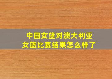 中国女篮对澳大利亚女篮比赛结果怎么样了