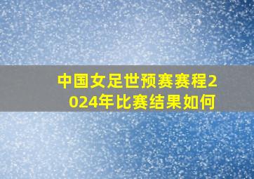 中国女足世预赛赛程2024年比赛结果如何