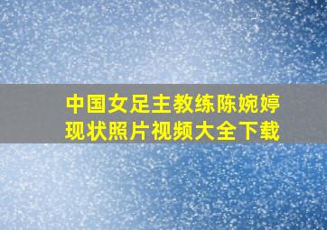 中国女足主教练陈婉婷现状照片视频大全下载