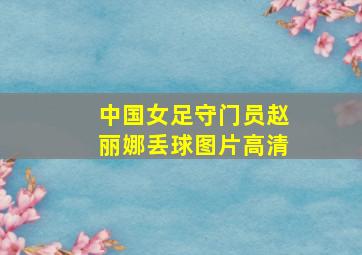 中国女足守门员赵丽娜丢球图片高清