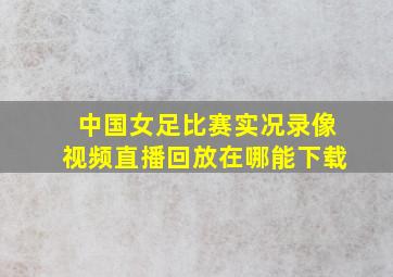 中国女足比赛实况录像视频直播回放在哪能下载