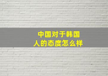 中国对于韩国人的态度怎么样