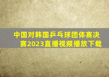 中国对韩国乒乓球团体赛决赛2023直播视频播放下载