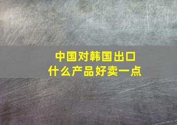 中国对韩国出口什么产品好卖一点