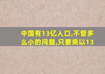 中国有13亿人口,不管多么小的问题,只要乘以13