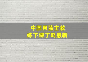 中国男蓝主教练下课了吗最新