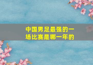 中国男足最强的一场比赛是哪一年的