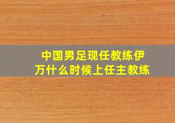 中国男足现任教练伊万什么时候上任主教练