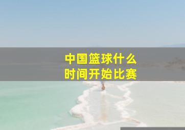 中国篮球什么时间开始比赛