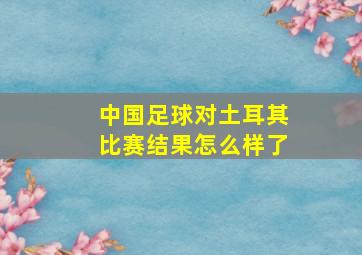 中国足球对土耳其比赛结果怎么样了