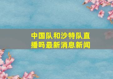 中国队和沙特队直播吗最新消息新闻