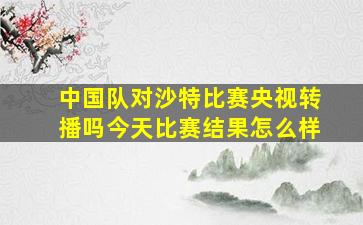 中国队对沙特比赛央视转播吗今天比赛结果怎么样