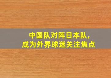 中国队对阵日本队,成为外界球迷关注焦点