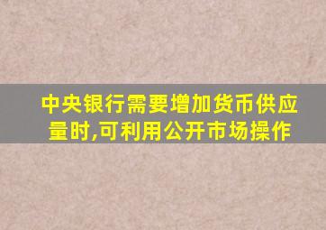 中央银行需要增加货币供应量时,可利用公开市场操作