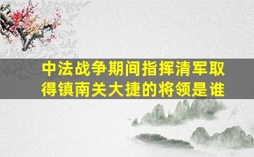 中法战争期间指挥清军取得镇南关大捷的将领是谁