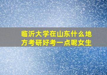 临沂大学在山东什么地方考研好考一点呢女生