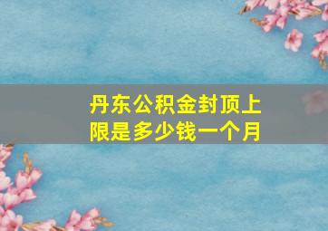 丹东公积金封顶上限是多少钱一个月