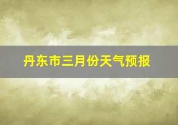 丹东市三月份天气预报