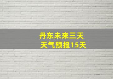 丹东未来三天天气预报15天