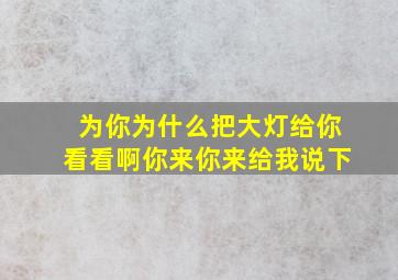 为你为什么把大灯给你看看啊你来你来给我说下