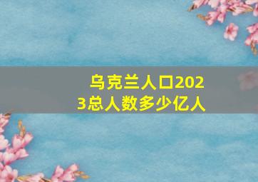 乌克兰人口2023总人数多少亿人