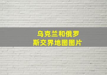 乌克兰和俄罗斯交界地图图片