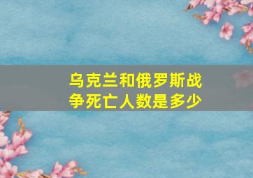 乌克兰和俄罗斯战争死亡人数是多少