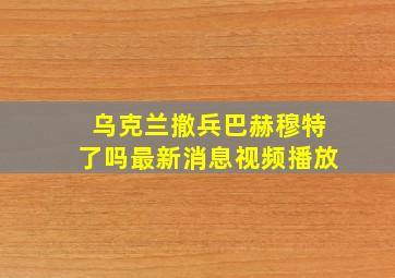 乌克兰撤兵巴赫穆特了吗最新消息视频播放