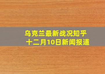 乌克兰最新战况知乎十二月10日新闻报道