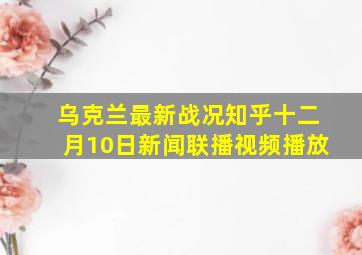 乌克兰最新战况知乎十二月10日新闻联播视频播放