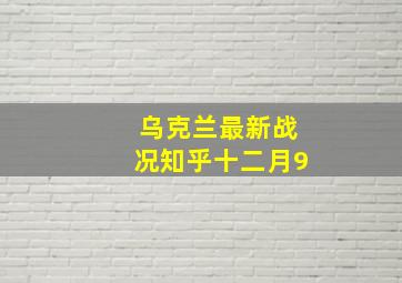 乌克兰最新战况知乎十二月9