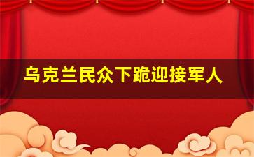 乌克兰民众下跪迎接军人