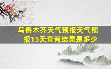 乌鲁木齐天气预报天气预报15天查询结果是多少