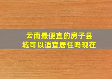 云南最便宜的房子县城可以适宜居住吗现在