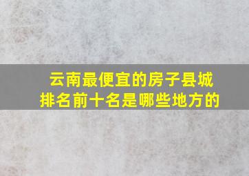 云南最便宜的房子县城排名前十名是哪些地方的