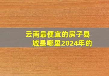 云南最便宜的房子县城是哪里2024年的