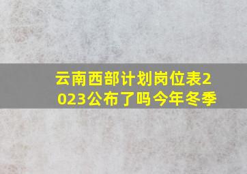 云南西部计划岗位表2023公布了吗今年冬季